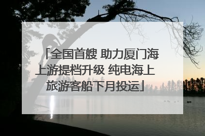 全国首艘 助力厦门海上游提档升级 纯电海上旅游客船下月投运